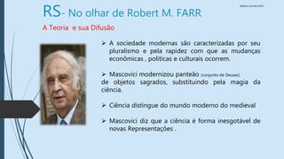 Walkiria Carvalho/2015
RS- No olhar de Robert M. FARR
A Teoria e sua Difusão
 A sociedade modernas são caracterizadas por seu
pluralismo e pela rapidez com que as mudanças
econômicas , politicas e culturais ocorrem.
 Mascovici modernizou panteão (conjunto de Deuses)
de objetos sagrados, substituindo pela magia da
ciência.
 Ciência distingue do mundo moderno do medieval
 Mascovici diz que a ciência é forma inesgotável de
novas Representações .
 