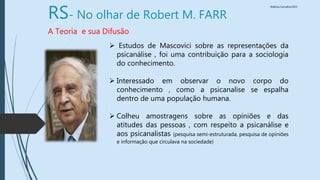 Walkiria Carvalho/2015
RS- No olhar de Robert M. FARR
A Teoria e sua Difusão
 Estudos de Mascovici sobre as representações da
psicanálise , foi uma contribuição para a sociologia
do conhecimento.
 Interessado em observar o novo corpo do
conhecimento , como a psicanalise se espalha
dentro de uma população humana.
 Colheu amostragens sobre as opiniões e das
atitudes das pessoas , com respeito a psicanálise e
aos psicanalistas (pesquisa semi-estruturada, pesquisa de opiniões
e informação que circulava na sociedade)
 