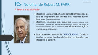 Walkiria Carvalho/2015
RS- No olhar de Robert M. FARR
A Teoria e sua Difusão
 Mascovici , cita o trabalho de Bartlett (1932) onde os
dois se inspiraram em muitas das mesmas fontes
francesas .(estudo Halbwachs)
 Mascovici, mostrou um processo (historia indígena onde
característica s estanhas era alteradas ao se recontar a historia e a historia se
convencionou da forma que foi transmitida) semelhante em ação a
respeito a psicanálise .
 Este processo chamou de “ANGORAGEM”. O não –
familiar torna-se familiar, defendida no trabalho por
Mascovici e Bartlett.
 
