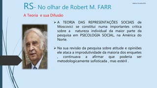 Walkiria Carvalho/2015
RS- No olhar de Robert M. FARR
A Teoria e sua Difusão
 A TEORIA DAS REPRESENTAÇÕES SOCIAIS de
Moscovici se constitui numa importantes critica
sobre a natureza individual da maior parte da
pesquisa em PSICOLOGIA SOCIAL, na América do
Norte.
 Na sua revisão da pesquisa sobre atitude e opiniões
ele ataca a improdutividade da maioria dos enquetes
, continuava a afirmar que poderia ser
metodologicamente sofisticada , mas estéril .
 