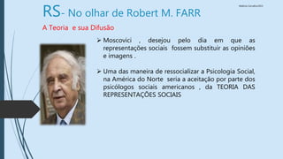 Walkiria Carvalho/2015
RS- No olhar de Robert M. FARR
A Teoria e sua Difusão
 Moscovici , desejou pelo dia em que as
representações sociais fossem substituir as opiniões
e imagens .
 Uma das maneira de ressocializar a Psicologia Social,
na América do Norte seria a aceitação por parte dos
psicólogos sociais americanos , da TEORIA DAS
REPRESENTAÇÕES SOCIAIS
 