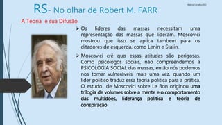 Walkiria Carvalho/2015
RS- No olhar de Robert M. FARR
A Teoria e sua Difusão
 Os lideres das massas necessitam uma
representação das massas que lideram. Moscovici
mostrou que isso se aplica tambem para os
ditadores de esquerda, como Lenin e Stalin.
 Moscovici crê quo essas atitudes são perigosas.
Como psicólogos sociais, não compreendemos a
PSICOLOGIA SOCIAL das massas, então nós podemos
nos tomar vulneráveis, mais uma vez, quando um
líder politico traduz essa teoria politica para a prática.
O estudo de Moscovici sobre Le Bon originou uma
trilogia de volumes sobre a mente e o comportamento
das multidões, liderança politica e teoria de
conspiração
 