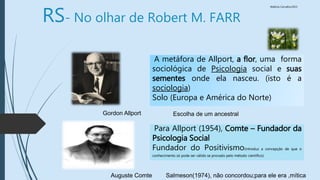 Walkiria Carvalho/2015
A metáfora de Allport, a flor, uma forma
sociológica de Psicologia social e suas
sementes onde ela nasceu. (isto é a
sociologia)
Solo (Europa e América do Norte)
Para Allport (1954), Comte – Fundador da
Psicologia Social
Fundador do Positivismo(introduz a concepção de que o
conhecimento só pode ser válido se provado pelo método cientifico)
Auguste Comte
Gordon Allport Escolha de um ancestral
Salmeson(1974), não concordou;para ele era ,mítica
RS- No olhar de Robert M. FARR
 