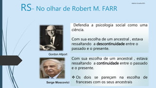 Walkiria Carvalho/2015
Defendia a psicologia social como uma
ciência.
Com sua escolha de um ancestral , estava
ressaltando a descontinuidade entre o
passado e o presente.
Gordon Allport
Serge Moscovici
Com sua escolha de um ancestral , estava
ressaltando a continuidade entre o passado
e o presente.
 Os dois se pareçam na escolha de
franceses com os seus ancestrais
RS- No olhar de Robert M. FARR
 