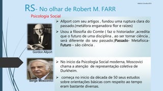 Walkiria Carvalho/2015
 Allport com seu artigos , fundou uma ruptura clara do
passado.(metáfora enganadora flor e raízes)
 Usou a filosofia do Comte ( faz o historiador ,acredita
que o futuro de uma disciplina , ao ser tornar ciência ,
será diferente do seu passado.)Passado- Metafísica-
Futuro – são ciência .
RS- No olhar de Robert M. FARR
Gordon Allport
Psicologia Social
Serge Moscovici
 No inicio da Psicologia Social moderna, Moscovici
chama a atenção de representação coletiva de
Durkheim.
 começa no inicio da década de 50 seus estudos
sobre orientações básicas com respeito ao tempo
eram bastante diversas.
 