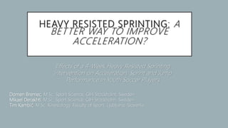 HEAVY RESISTED SPRINTING: A
BETTER WAY TO IMPROVE
ACCELERATION?
Effects of a 4-Week Heavy Resisted Sprinting
Intervention on Acceleration, Sprint and Jump
Performance in Youth Soccer Players
Domen Bremec, M.Sc. Sport Science, GIH Stockholm, Sweden
Mikael Derakhti, M.Sc. Sport Science, GIH Stockholm, Sweden
Tim Kambič, M.Sc. Kinesiology, Faculty of Sport, Ljubljana, Slovenia
 