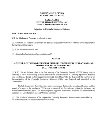 GOVERNMENT OF INDIA
MINISTRY OF PLANNING
RAJYA SABHA
UNSTARRED QUESTION No. 1669
TO BE ANSWERED ON 09.05.2016
Reduction in Centrally Sponsored Schemes
1669. SHRI RIPUN BORA
Will the Minister of Planning be pleased to state:
(a). whether it is a fact that Government has decided to reduce the number of centrally sponsored schemes
during the next four years;
(b) if so, the details thereof; and
(c). the details of substitutes of proposals thereof?
ANSWER
MINISTER OF STATE (INDEPENDENT CHARGE) FOR MINISTRY OF PLANNING AND
MINISTER OF STATE FOR DEFENCE
(RAO INDERJIT SINGH)
(a) & (b) : As per decision taken in the first meeting of the Governing Council of NITI Aayog, held on
February 8, 2015, a Sub-Group of Chief Ministers on Rationalization of Centrally Sponsored Schemes
was constituted. Based on the suggestions received from States/UTs, the Report of the Sub-Group on
Rationalization of the Centrally Sponsored Schemes (CSSs) was finalized and submitted to the
Government.
The Sub-Group in its Report has inter-alia recommended that in order to curb proliferation and thin
spread of resources, the number of CSS’s must not exceed 30. The schemes reflect the furtherance of
National Development Agenda. The three categories suggested by the Sub-Group are: (i) Core of the Core
Schemes, (ii) Core Schemes and (iii) Optional Schemes.
(c): The details of substitutes of the proposal on Centrally Sponsored Schemes as recommended by
the Sub-Group of CMs are indicated in the Annexure.
 