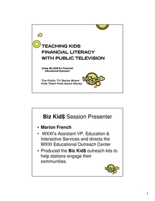 Biz Kid$ Session Presenter
• Marion French
• WXXI’s Assistant VP, Education &
  Interactive Services and directs the
  WXXI Educational Outreach Center
• Produced the Biz Kid$ outreach kits to
  help stations engage their
  communities.




                                           1
 