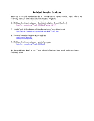 In-School Branches Handouts
There are no "official" handouts for the In-School Branches webinar session. Please refer to the
following websites for more information about the program:

1. Michigan Credit Union League - Credit Union School Branch Handbook
      http://www.mcul.org/Youth_660.html?article_id=987

2. Illinois Credit Union League - Youth Involvement Council Resources
        http://www.iculeague.org/leagueservices/IYIC/IYIC.htm

3. National Youth Involvement Board website
       http://www.nyib.org/

4. Michigan Credit Union League - Youth Resources
      http://www.mcul.org/Youth_660.html


To contact Heather Harris or Suzi Young, please refer to their bios which are located on the
following pages.
 