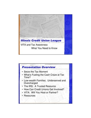 VITA and Tax Awareness
         What You Need to Know




 • Seize the Tax Moment
 • What’s Fueling the Cash Craze at Tax
   Time?
 • Low-wealth Families: Underserved and
   Overcharged
 • The IRS: A Trusted Resource
 • How Can Credit Unions Get Involved?
 • VITA: Will You Host or Partner?
 • Resources
 