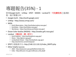 }(35%) - 1
ʹGoogle EarthUrMapSPOTMODISLandsatȣMȡ֮byӰ
M׃w
? Google Earth - http://earth.google.com/
? UrMap - http://www.urmap.com/
? NASA
? Earth Observatory - http://earthobservatory.nasa.gov/
? EarthData C https://earthdata.nasa.gov/
? Worldview - https://worldview.earthdata.nasa.gov/
? Ocean Color SeaDas (MODIS) - http://seadas.gsfc.nasa.gov/
? Landsat ]ԣһɣ
? Earth Explorer - http://earthexplorer.usgs.gov/
? Glovis - http://glovis.usgs.gov/
? Landsatlook Viewer - http://landsatlook.usgs.gov/
? http://world.time.com/timelapse2/
? SPOTӷƽ̨- http://140.115.110.11/index_WMTS.php
? Other helpful sources
? JAXA - http://www.eorc.jaxa.jp/ALOS/en/index.htm
? India - http://bhuvan.nrsc.gov.in/bhuvan_links.php#
2016/11/14 12
 
