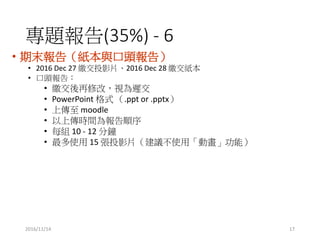 2016/11/14
}(35%) - 6
? ĩ棨c^棩
? 2016 Dec 27 UͶӰƬ2016 Dec 28 U
? ^棺
? U޸ģҕt
? PowerPoint ʽ .ppt or .pptx
? ς moodle
? ςrg
? ÿM 10 - 12 
? ʹ 15 ͶӰƬhʹáӮܣ
17
 