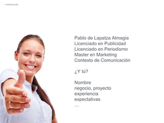 Pablo de Lapatza Almagia
Licenciado en Publicidad
Licenciado en Periodismo
Master en Marketing
Contexto de Comunicación
¿Y tú?
Nombre
negocio, proyecto
experiencia
expectativas
…
1. INTRODUCCIÓN