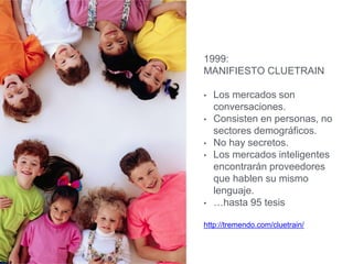 1999:
MANIFIESTO CLUETRAIN
• Los mercados son
conversaciones.
• Consisten en personas, no
sectores demográficos.
• No hay secretos.
• Los mercados inteligentes
encontrarán proveedores
que hablen su mismo
lenguaje.
• …hasta 95 tesis
http://tremendo.com/cluetrain/