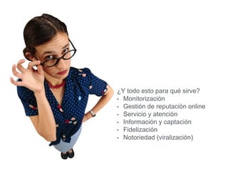 ¿Y todo esto para qué sirve?
• Monitorización
• Gestión de reputación online
• Servicio y atención
• Información y captación
• Fidelización
• Notoriedad (viralización)