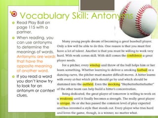 Vocabulary Skill: Antonyms
 Read Play Ball on
page 115 with a
partner.
 When reading, you
can use antonyms
to determine the
meanings of words.
Antonyms are words
that have the
opposite meaning
of another word.
 If you read a word
you don’t know try
to look for an
antonym or context
clues.
 