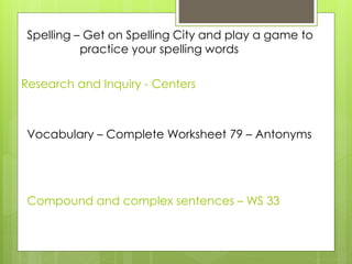 Research and Inquiry - Centers
Spelling – Get on Spelling City and play a game to
practice your spelling words
Vocabulary – Complete Worksheet 79 – Antonyms
Compound and complex sentences – WS 33
 