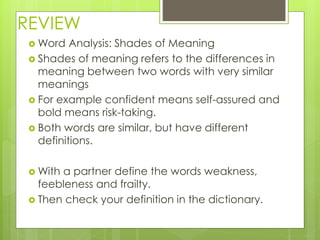 REVIEW
 Word Analysis: Shades of Meaning
 Shades of meaning refers to the differences in
meaning between two words with very similar
meanings
 For example confident means self-assured and
bold means risk-taking.
 Both words are similar, but have different
definitions.
 With a partner define the words weakness,
feebleness and frailty.
 Then check your definition in the dictionary.
 
