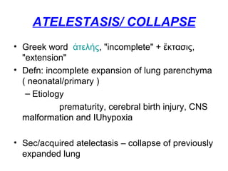 ATELESTASIS/ COLLAPSE
• Greek word τελήςἀ , "incomplete" + κτασις,ἔ
"extension"
• Defn: incomplete expansion of lung parenchyma
( neonatal/primary )
– Etiology
prematurity, cerebral birth injury, CNS
malformation and IUhypoxia
• Sec/acquired atelectasis – collapse of previously
expanded lung
 
