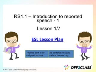 RS1.1 – Introduction to reported
speech - 1
Lesson 1/7
Thomas said, 'I will
call you tomorrow.'
He said that he would
call me the next day.
ESL Lesson Plan
 