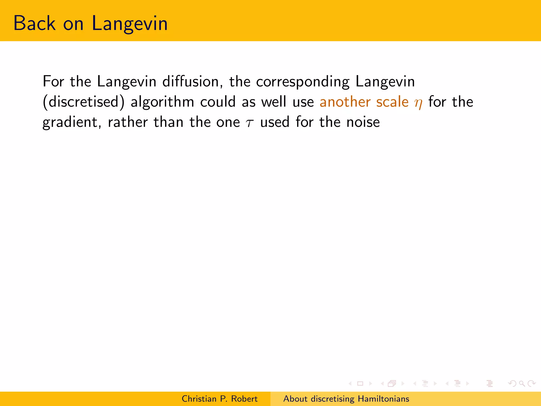 Back on Langevin

   For the Langevin diﬀusion, the corresponding Langevin
   (discretised) algorithm could as well use another scale η for the
   gradient, rather than the one τ used for the noise




                        Christian P. Robert   About discretising Hamiltonians
 