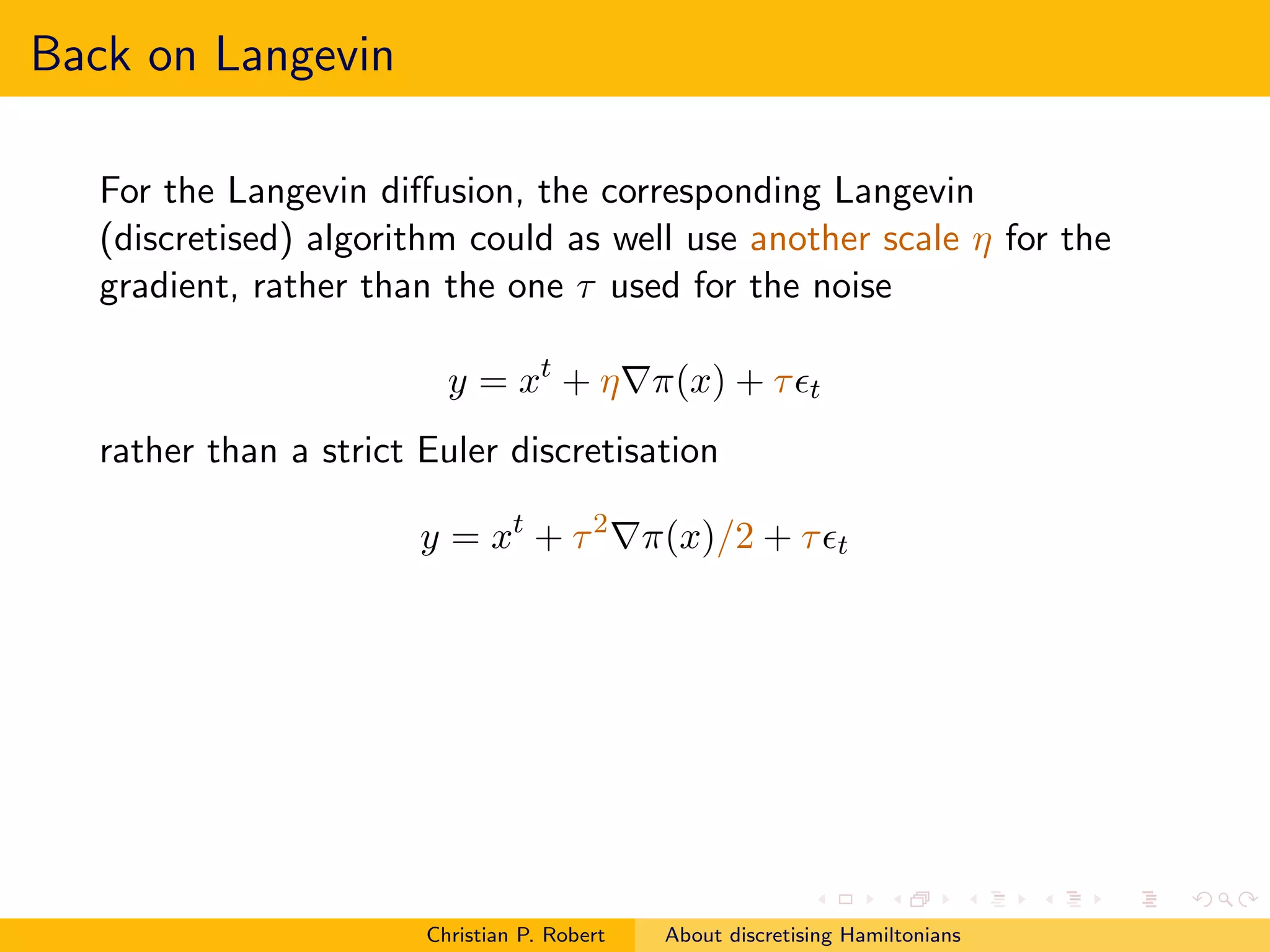 Back on Langevin

   For the Langevin diﬀusion, the corresponding Langevin
   (discretised) algorithm could as well use another scale η for the
   gradient, rather than the one τ used for the noise

                          y = xt + η∇π(x) + τ ǫt
   rather than a strict Euler discretisation

                        y = xt + τ 2 ∇π(x)/2 + τ ǫt




                        Christian P. Robert   About discretising Hamiltonians
 
