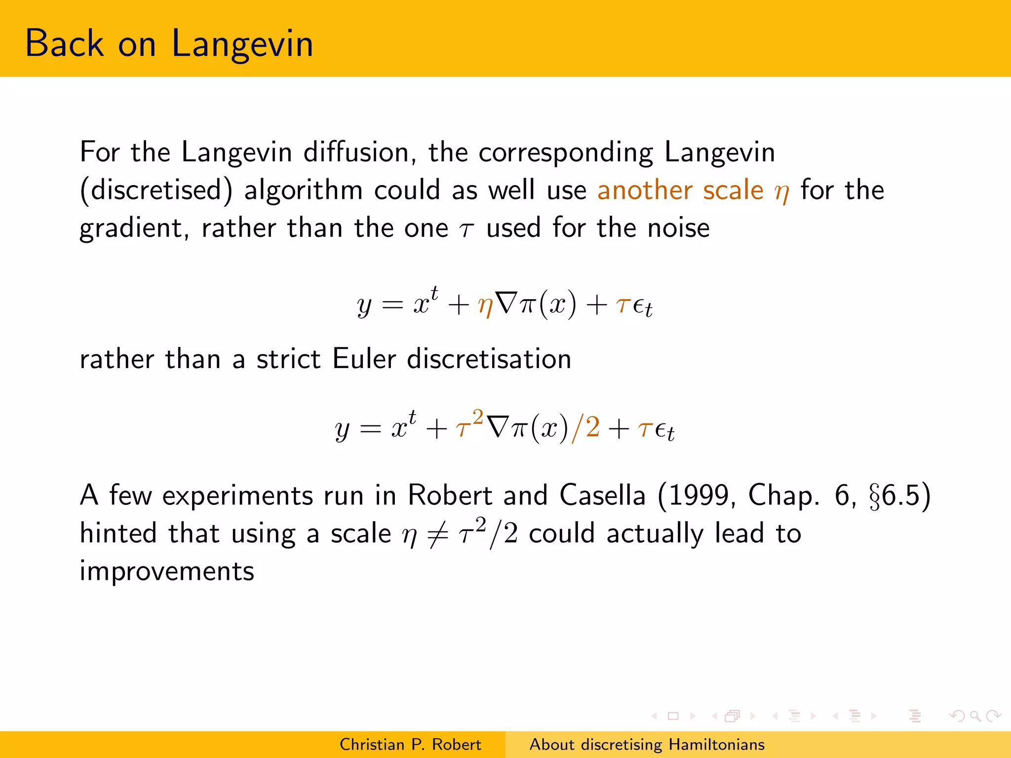 Back on Langevin

   For the Langevin diﬀusion, the corresponding Langevin
   (discretised) algorithm could as well use another scale η for the
   gradient, rather than the one τ used for the noise

                          y = xt + η∇π(x) + τ ǫt
   rather than a strict Euler discretisation

                        y = xt + τ 2 ∇π(x)/2 + τ ǫt

   A few experiments run in Robert and Casella (1999, Chap. 6, §6.5)
   hinted that using a scale η = τ 2 /2 could actually lead to
   improvements




                        Christian P. Robert   About discretising Hamiltonians
 