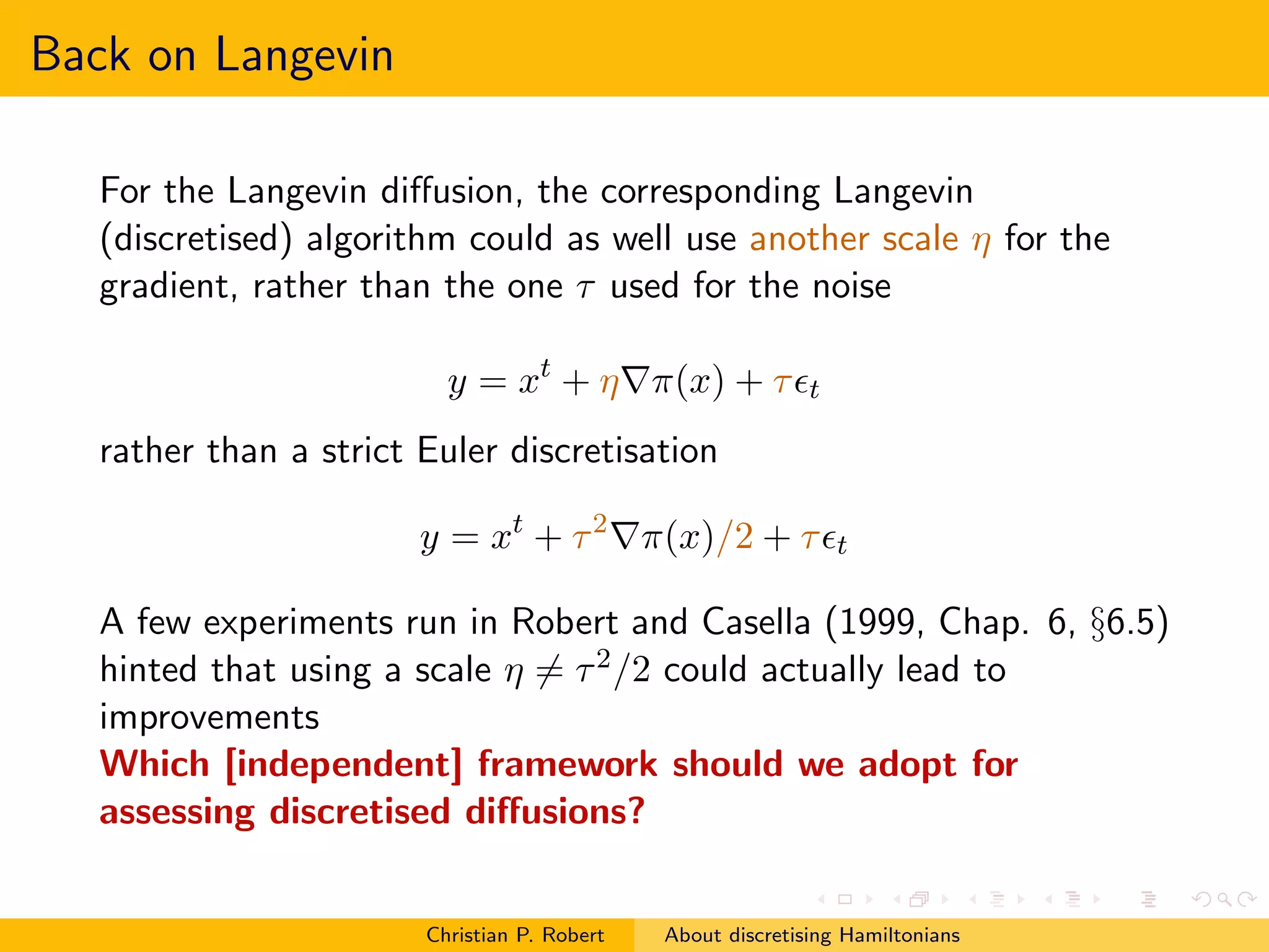 Back on Langevin

   For the Langevin diﬀusion, the corresponding Langevin
   (discretised) algorithm could as well use another scale η for the
   gradient, rather than the one τ used for the noise

                          y = xt + η∇π(x) + τ ǫt
   rather than a strict Euler discretisation

                        y = xt + τ 2 ∇π(x)/2 + τ ǫt

   A few experiments run in Robert and Casella (1999, Chap. 6, §6.5)
   hinted that using a scale η = τ 2 /2 could actually lead to
   improvements
   Which [independent] framework should we adopt for
   assessing discretised diﬀusions?


                        Christian P. Robert   About discretising Hamiltonians
 