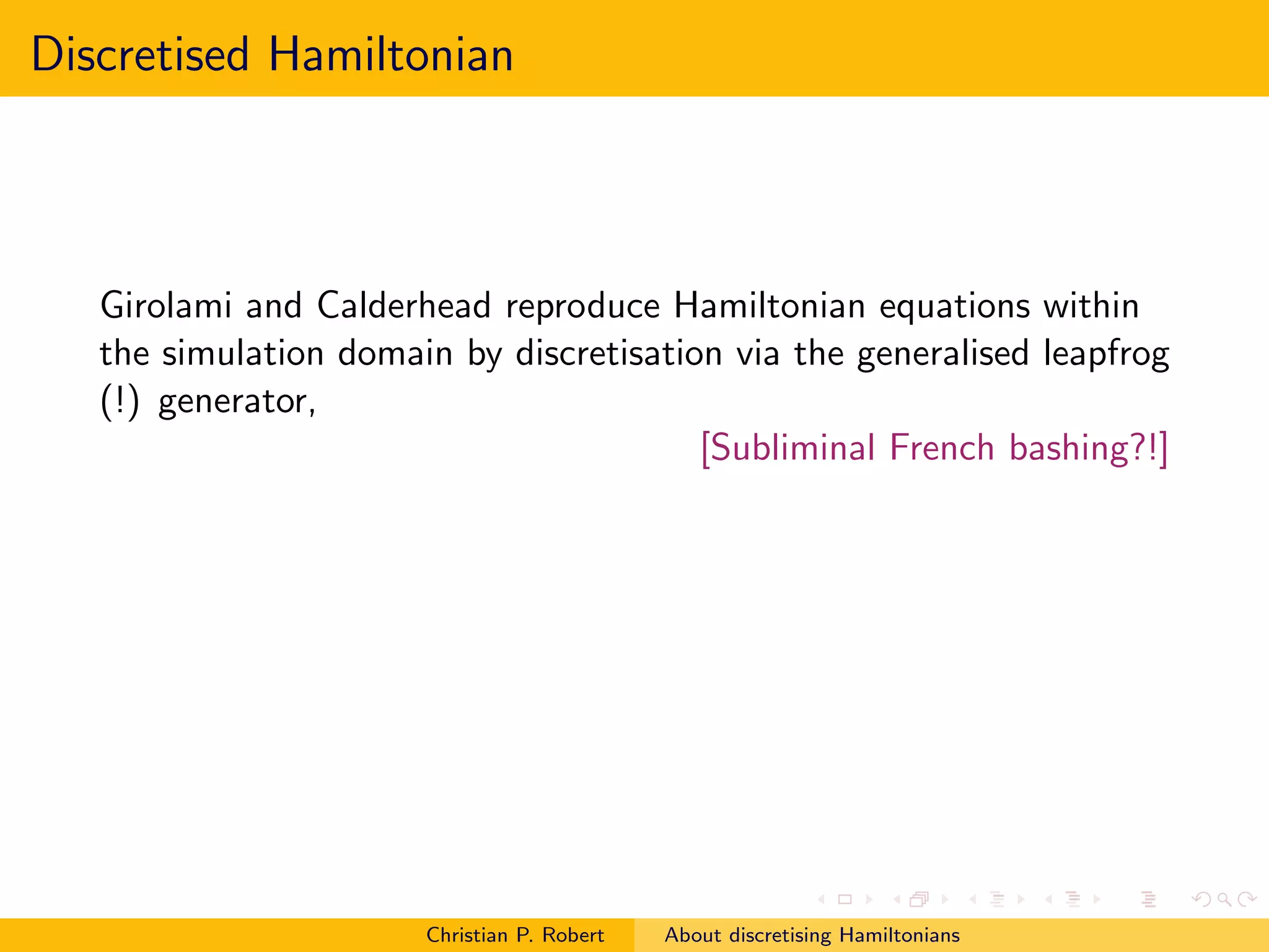 Discretised Hamiltonian



   Girolami and Calderhead reproduce Hamiltonian equations within
   the simulation domain by discretisation via the generalised leapfrog
   (!) generator,
                                         [Subliminal French bashing?!]




                       Christian P. Robert   About discretising Hamiltonians
 