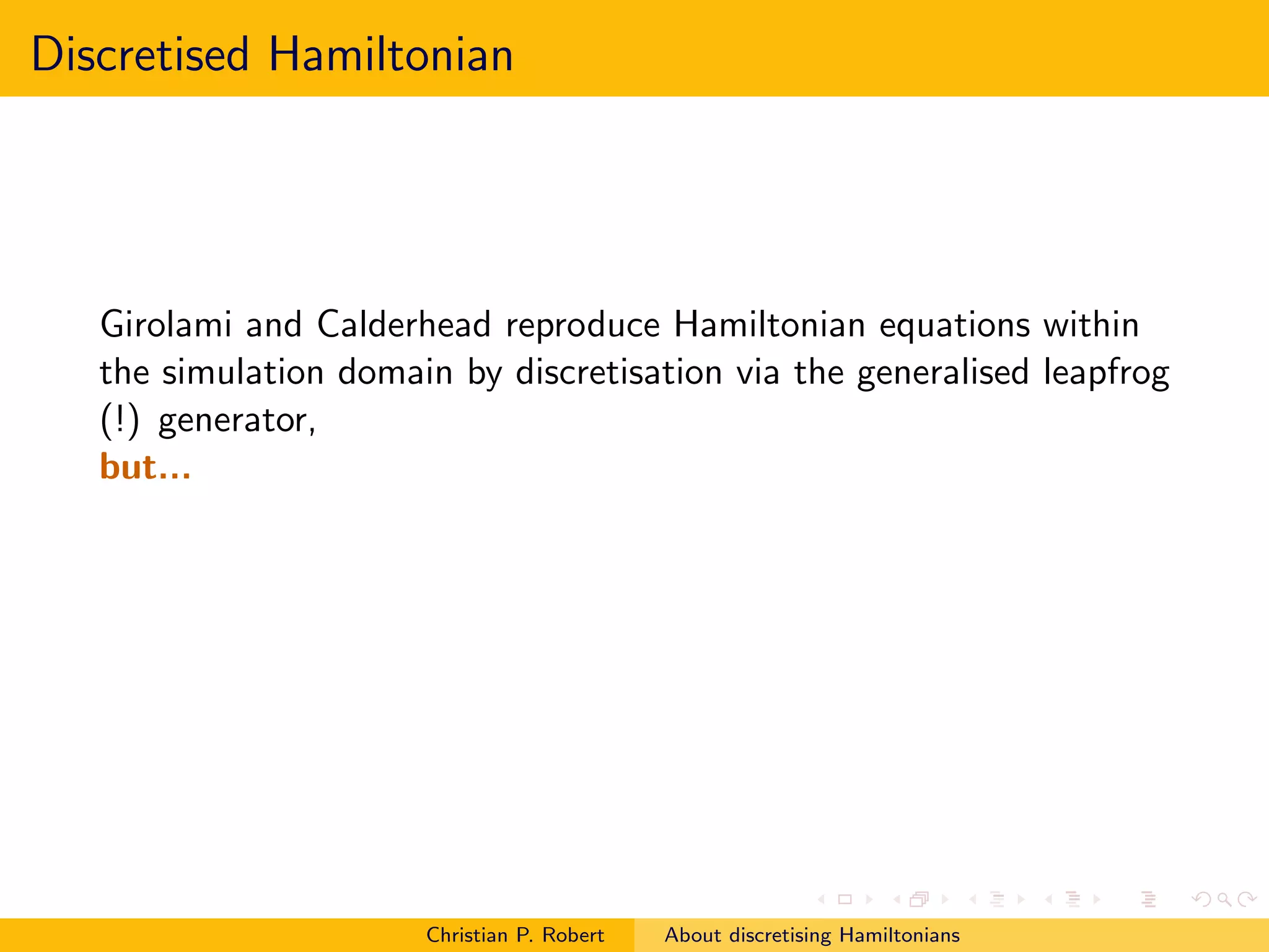 Discretised Hamiltonian




   Girolami and Calderhead reproduce Hamiltonian equations within
   the simulation domain by discretisation via the generalised leapfrog
   (!) generator,
   but...




                       Christian P. Robert   About discretising Hamiltonians
 