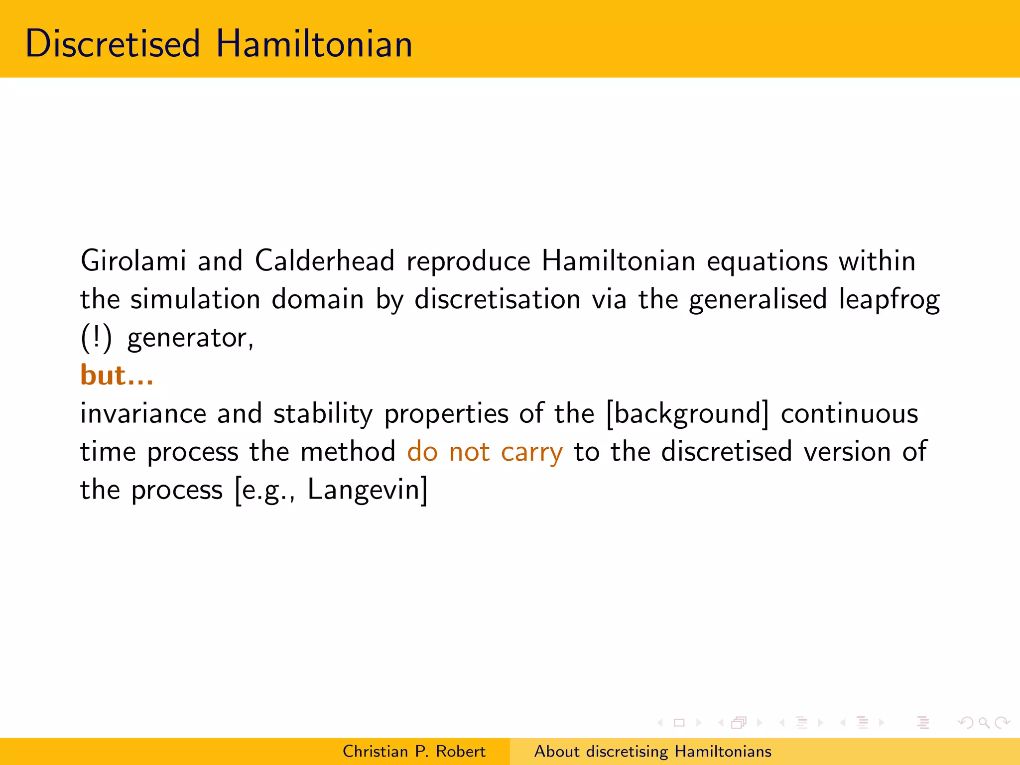 Discretised Hamiltonian




   Girolami and Calderhead reproduce Hamiltonian equations within
   the simulation domain by discretisation via the generalised leapfrog
   (!) generator,
   but...
   invariance and stability properties of the [background] continuous
   time process the method do not carry to the discretised version of
   the process [e.g., Langevin]




                       Christian P. Robert   About discretising Hamiltonians
 