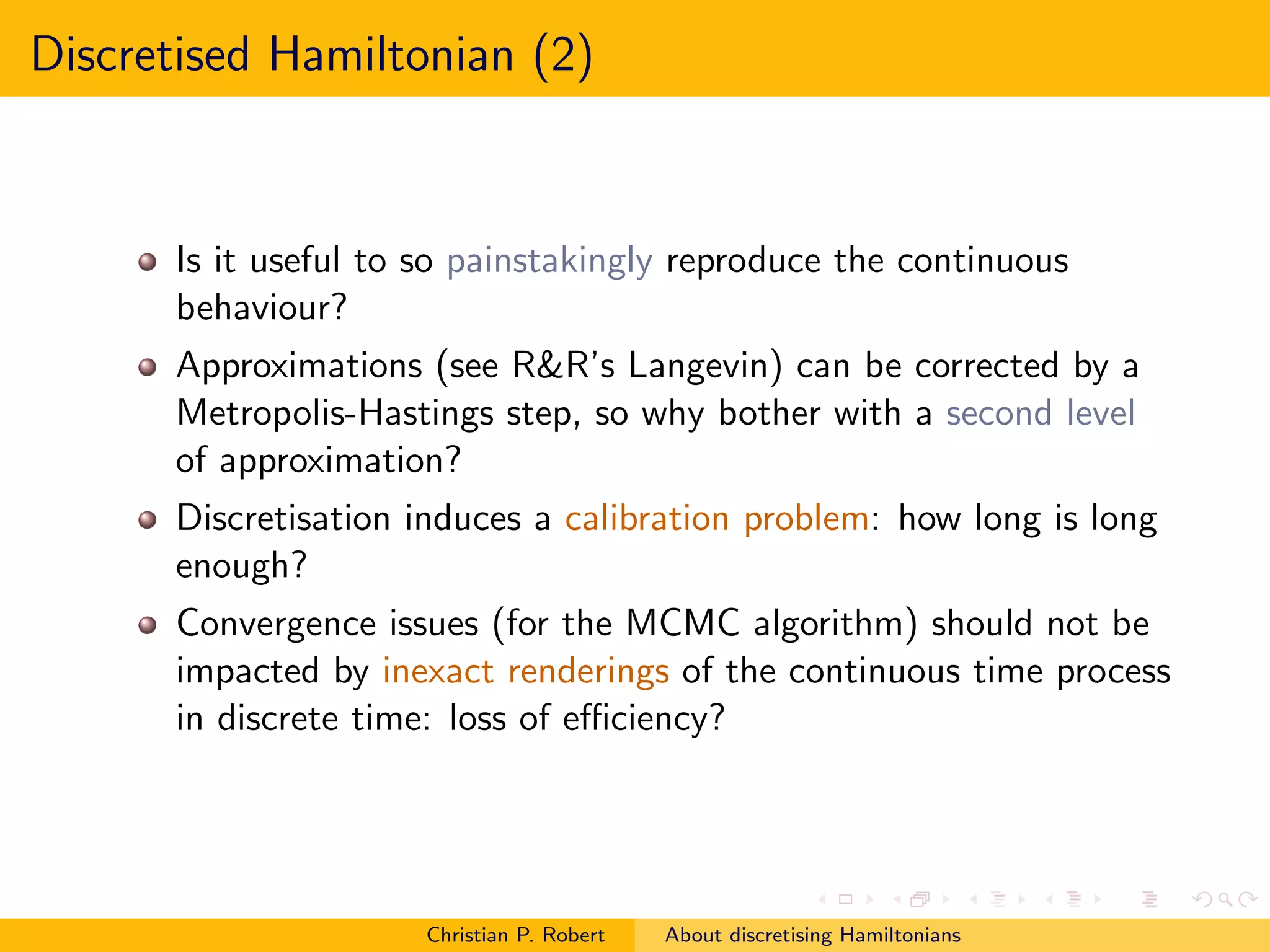 Discretised Hamiltonian (2)



      Is it useful to so painstakingly reproduce the continuous
      behaviour?
      Approximations (see R&R’s Langevin) can be corrected by a
      Metropolis-Hastings step, so why bother with a second level
      of approximation?
      Discretisation induces a calibration problem: how long is long
      enough?
      Convergence issues (for the MCMC algorithm) should not be
      impacted by inexact renderings of the continuous time process
      in discrete time: loss of eﬃciency?




                     Christian P. Robert   About discretising Hamiltonians
 