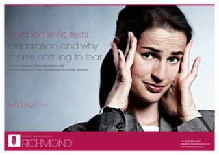 Psychometric tests:
Preparation and why
there’s nothing to fear
by Heidi Nicholson, Richmond Solutions and
Stephenie Curnock, Amber Occupational Psychology Solutions




Let’s begin >>



          PERSONAL CAREER ADVOCATES

   R
          RICHMOND
                                                             +44 (0)20 8835 7082
   S




                                                             info@richmondsolutions.co.uk
                                                             richmondsolutions.co.uk
 