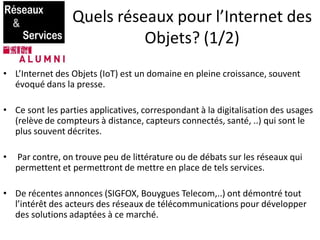 Quels réseaux pour l’Internet des
Objets? (1/2)
• L’Internet des Objets (IoT) est un domaine en pleine croissance, souvent
évoqué dans la presse.
• Ce sont les parties applicatives, correspondant à la digitalisation des usages
(relève de compteurs à distance, capteurs connectés, santé, ..) qui sont le
plus souvent décrites.
• Par contre, on trouve peu de littérature ou de débats sur les réseaux qui
permettent et permettront de mettre en place de tels services.
• De récentes annonces (SIGFOX, Bouygues Telecom,..) ont démontré tout
l’intérêt des acteurs des réseaux de télécommunications pour développer
des solutions adaptées à ce marché.
 