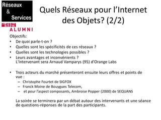 Quels Réseaux pour l’Internet
des Objets? (2/2)
Objectifs:
• De quoi parle-t-on ?
• Quelles sont les spécificités de ces réseaux ?
• Quelles sont les technologies possibles ?
• Leurs avantages et inconvénients ?
L'Intervenant sera Arnaud Vamparys (95) d’Orange Labs
• Trois acteurs du marché présenteront ensuite leurs offres et points de
vue :
– Christophe Fourtet de SIGFOX
– Franck Moine de Bouygues Telecom,
– et pour l’aspect composants, Ambroise Popper (2000) de SEQUANS
La soirée se terminera par un débat autour des intervenants et une séance
de questions-réponses de la part des participants.
 