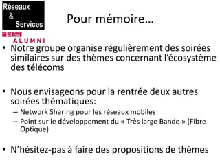 Pour mémoire…
• Notre groupe organise régulièrement des soirées
similaires sur des thèmes concernant l’écosystème
des télécoms
• Nous envisageons pour la rentrée deux autres
soirées thématiques:
– Network Sharing pour les réseaux mobiles
– Point sur le développement du « Très large Bande » (Fibre
Optique)
• N’hésitez-pas à faire des propositions de thèmes
 