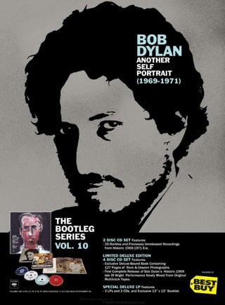 BOB
DYLANANOTHER
SELF
PORTRAIT
(1969-1971)
2 DISC CD SET Features:
- 35 Rarities and Previously Unreleased Recordings
from Historic 1969-1971 Era.
LIMITED DELUXE EDITION
4 DISC CD SET Features:
- Exclusive Deluxe-Bound Book Containing
127 Pages of Rare & Unseen Photographs.
- First Complete Release of Bob Dylan’s Historic 1969
Isle Of Wight Performance Newly Mixed From Original
Multitrack Tapes.
SPECIAL DELUXE LP Features
- 3 LPs and 2 CDs. and Exclusive 12” x 12” Booklet.“COLUMBIA” AND W REG. U.S. PAT. & TM. OFF. MARCA REGISTRADA./ © 2013 SONY MUSIC ENTERTAINMENT, INC.
THE
BOOTLEG
SERIES
VOL. 10
Available at
 