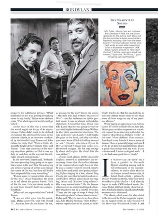property, for additional privacy. “What
mattered to me was getting breathing
room for my family,” Dylan wrote of those
years. “The whole spectral world could go
to hell.”
At the heart of this was a sense that
the world might not let go of its expec-
tations; Dylan didn’t want to be deﬁned
or claimed. He addressed the issue in the
summer of 1968, in an interview conduct-
ed by his friends Happy Traum and John
Cohen for Sing Out! “This is 1968, al-
most the height of the Vietnam War,” said
Traum. “I was very conscious of his mov-
ing away from politics, so I felt it was my
duty to push him on the war and his atti-
tudes toward protest music.”
In the interview, Traum said, “Probably
the most pressing thing going on in a po-
litical sense is the war. Now I’m not saying
any artist or group of artists can change
the course of the war, but they still feel it
their responsibility to say something.”
“I know some very good artists who are
for the war,” Dylan responded. He went
on to tell about his painter friend. “He’s
all for the war. He’s just about ready to
go over there himself. And I can compre-
hend him.”
“Why can’t you argue with him?” asked
Traum.
“I can see what goes into his paint-
ings,” Dylan answered, “and why should
I?...Anyway, how do you know I’m not,
as you say, for the war?” Given the source
– the man who had written “Masters of
War” – and his inﬂuence on 1960s pro-
test music, it was an almost unthinkable
statement. Around that time, Dylan even
told Landy that he was going to vote for
anti-civil rights ﬁrebrand George Wallace
in the 1968 presidential elections. “He
was a jokester,” says Landy. “I told that to
the guys in the Band, and they said that
you never know if Bob is kidding around
or not.” (Crosby, who knew Dylan in
the Greenwich Village folk scene, sets
the record straight: “He felt very strong-
ly about civil rights. He didn’t like the
war, either.”)
Dylan’s next album, 1969’s Nashville
Skyline, seemed to undermine any re-
maining claims that the radical element
of the counterculture might have on him.
It was a country-western record, replete
with dobro and pedal steel guitar, featur-
ing Dylan singing in a low, almost Bing
Crosby-ish voice that he hadn’t used on re-
cord before. (When asked about his sing-
ing, Dylan said, “It’s time I sing relaxed –
this is my normal voice.”) On the famous
album cover, he smiled and tipped a fron-
tier preacher’s hat in a courtly welcome.
“These are the type of songs I always felt
like writing when I’ve been alone to do so,”
Dylan said. “They’re more to my base than,
say, John Wesley Harding. There I felt ev-
eryone expected me to be a poet, so that’s
what I tried to be. But the smallest line in
this new album means more to me than
some of those songs on any of my previ-
ous albums.”
While taping an appearance on Johnny
Cash’s TV series in Nashville on June 7th,
Dylan gave a written response to a report-
er’s request for an interview with what the
reporter described as Dylan’s “credo” of
the time: “I love children. I love animals.
I am loyal to my friends. I have a sense of
humor. I have a generally happy outlook. I
try to be on time for appointments. I have
a good relationship with my wife. I take
criticism well. I strive to do good work....I
try to ﬁnd some good in everybody.”
I
f “nashville skyline” had
been a gambit to dissuade
Dylan’s standing among rock &
roll enthusiasts or the counter-
culture, to make plain that he
no longer moved mountains, it
failed. Rock artists – primarily
Dylan’s friends the Byrds, with their 1968
Sweetheart of the Rodeo – had already
begun to make C&W-imbued music. Be-
cause Dylan still had plenty of mythic al-
lure, Nashville Skyline added considerable
momentum to that trend.
The album, which was a hit, also added
to the demand for Dylan to appear in pub-
lic. In August 1969, he cold-shouldered
the three-day Woodstock Music & Art
48 | Rolling Stone | rollingstone.com September 12, 2013
LEFT:ALCLAYTON/SONYMUSICARCHIVES
BOB DYLAN
The Nashville
Sound
Left: Dylan, Johnny Cash and producer
Bob Johnston in 1969, the year Dylan
appeared on The Johnny Cash Show and
the duo recorded a dozen loose tracks in
Nashville, including “Girl From the North
Country.” The duo had been friends since
Cash wrote an open letter supporting
Dylan in Broadside magazine in 1964.
Below: Dylan’s artwork for 1970’s Self
Portrait. “I did the cover up in about ﬁve
minutes,” Dylan said. “And I said, ‘I guess
I’m gonna call it Self Portrait.’ ”
 