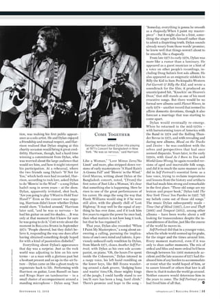 tion, was making his ﬁrst public appear-
ance as a solo artist. He and Dylan enjoyed
a friendship and mutual respect, and Har-
rison realized that Dylan singing at this
charity occasion would bring it great cred-
ibility. Harrison, though, had a hard time
winning a commitment from Dylan, who
was worried about the large audience that
would see him, and how it might interpret
his participation. At a rehearsal, where
the two friends sang Dylan’s “If Not for
You,” which both men had recorded, Har-
rison, according to rock lore, asked Dylan
to do “Blowin’ in the Wind” – a song Dylan
hadn’t sung in seven years – at the show.
Dylan, apparently irritated, shot back,
“Are you going to play ‘I Want to Hold Your
Hand’?” Even as the concert was ongo-
ing, Harrison didn’t know whether Dylan
would show. “I looked around,” Harrison
later said, “and he was so nervous – he
had his guitar on and his shades....It was
only at that moment that I knew for sure
he was going to do it.” Cott wrote about the
moment in Rolling Stone in September
1971: “People cheered, but they didn’t be-
lieve it, responding the way one does after
having obtained something deeply hoped
for with a kind of passionless disbelief.”
Everything about Dylan’s appearance
that day was a surprise. Just as the rock
world was adjusting to him on his new
terms – as a man with a glorious past but
a hesitant present and an up-in-the-air fu-
ture – Dylan came on like a ghost ready to
regenerate back to life. Performing with
Harrison on guitar, Leon Russell on bass
and Ringo Starr on tambourine – in a
small cluster of accompaniment around a
standing microphone – Dylan sang “Just
Like a Woman,” “Love Minus Zero/No
Limit” and more, plus stripped-down ver-
sions of early masterpieces “A Hard Rain’s
A-Gonna Fall” and “Blowin’ in the Wind.”
Greil Marcus, writing about Dylan at the
Bangladesh concert, noted, “[From] the
ﬁrst notes of ‘Just Like a Woman,’ it’s clear
that something else is happening. Here he
rises to one of the great performances of
his career. He sings the song the way that
Hank Williams would sing it if he were
still alive, with the ghostly chill of ‘Lost
Highway.’ It may well be the equal of any-
thing he has ever done, and if it took him
ﬁve years to regain the power he once had,
then what matters is not how long it took,
but that he has regained it.”
That year, Dylan also recorded “When
I Paint My Masterpiece,” a song about an-
swering a calling, pursuing the implica-
tions of one’s own mind and talents. A pre-
viously unheard early rendition by Dylan,
from March 1971, closes Another Self Por-
trait, with Dylan as his own sole accom-
panist, on piano. “Oh, the hours I’ve spent
inside the Colosseum,” Dylan intoned in
a raspy voice, his left hand rumbling on
the lower keys, like Bill Evans wander-
ing around a dark groove, “dodging lions
and wastin’ time/Oh, those mighty kings
of the jungle, I could hardly stand to see
’em/It sure has been a long, hard climb.”
There’s promise and hope in the song –
“Someday, everything is gonna be smooth
as a rhapsody/When I paint my master-
piece” – but it might also be a feint, some-
thing the singer tells himself rather than
to admit a dispiriting truth. Dylan sounds
already weary from those words’ promise;
he knew well that things weren’t about to
be smooth, like a rhapsody.
From late 1971 to early 1974, Dylan was
more like a rumor than a luminary. He
appeared as a guest musician or a hint of
a voice on other people’s recordings, in-
cluding Doug Sahm’s ﬁrst solo album. He
also appeared as an enigmatic sidekick to
Billy the Kid in Sam Peckinpah’s Western
Pat Garrett & Billy the Kid, and wrote a
soundtrack for the ﬁlm; it produced an
unanticipated hit, “Knockin’ on Heaven’s
Door,” that still stands as one of his most
evocative songs. But there would be no
formal new albums until Planet Waves, in
early 1974 – another record that seemed to
afrm domestic devotions, though it also
forecast a marriage that was starting to
come apart.
Dylan would eventually re-emerge.
When he returned in the mid-1970s –
with barnstorming tours of America with
the Band in 1974 and the Rolling Thun-
der Revue in 1975, and with revealing and
daring new albums, Blood on the Tracks
and Desire – he was conﬁdent with the
selves and perspectives that had once
seemed disparate. Years later, in the early
1990s, with Good As I Been to You and
World Gone Wrong, he again recorded ver-
sions of aged and inscrutable folk songs,
and did it in much the same manner as he
did in Self Portrait’s essential form: as a
lone voice, trying to reclaim inspirations
and lessons from the history and artifacts
that had made him strong and remarkable
in the ﬁrst place. “These old songs are my
lexicon and prayer book,” Dylan told The
New York Times’ Jon Pareles in 1997. “All
my beliefs come out of those old songs.”
The music Dylan subsequently made –
Time Out of Mind (1997), Love and Theft
(2001) and Tempest (2012), among other
albums – have been works about a self
looking for transcendence despite the in-
exorableness of decline, just like the course
of the world he moves in.
Self Portrait did that in a younger voice,
when the whole world seemed up for grabs,
for the singer and the times around him.
Every moment mattered, even if it was
only to shun earlier moments. The mix of
ordeal and bliss and more ordeal he’d been
through between his 1966 motorcycle ac-
cident and the late seasons of 1971 had dis-
abused him of any burden to accommodate
or resist what the world hoped of him, or
to assure himself or others that love is all
there is; that it makes the world go around.
Neither concern would determine him in
the years to come. The Self Portrait years
had freed him of all that.
rollingstone.com | Rolling Stone | 51September 12, 2013
MICHAELOCHSARCHIVES/GETTYIMAGES
Come Together
George Harrison talked Dylan into playing
at 1971’s Concert for Bangladesh in New
York. “He was so nervous,” said Harrison.
 