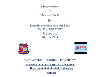 “Research Skill”
By
Kaumilkumar Pankajkumar Shah
(PG - AMS, 170050750006)
GUJARAT TECHNOLOGICAL UNIVERSITY
BABARIA INSTITUTE OF TECHNOLOGY
Department of Mechanical Engineering
2017-18
A Presentation
on
Guided by,
Dr. R.V.Patil
 