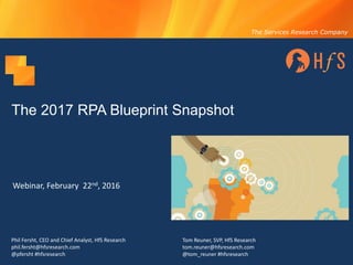The Services Research Company
The 2017 RPA Blueprint Snapshot
Webinar,	February		22nd,	2016
Phil	Fersht,	CEO	and	Chief	Analyst,	HfS	Research
phil.fersht@hfsresearch.com
@pfersht #hfsresearch
Tom	Reuner,	SVP,	HfS	Research
tom.reuner@hfsresearch.com
@tom_reuner #hfsresearch
 