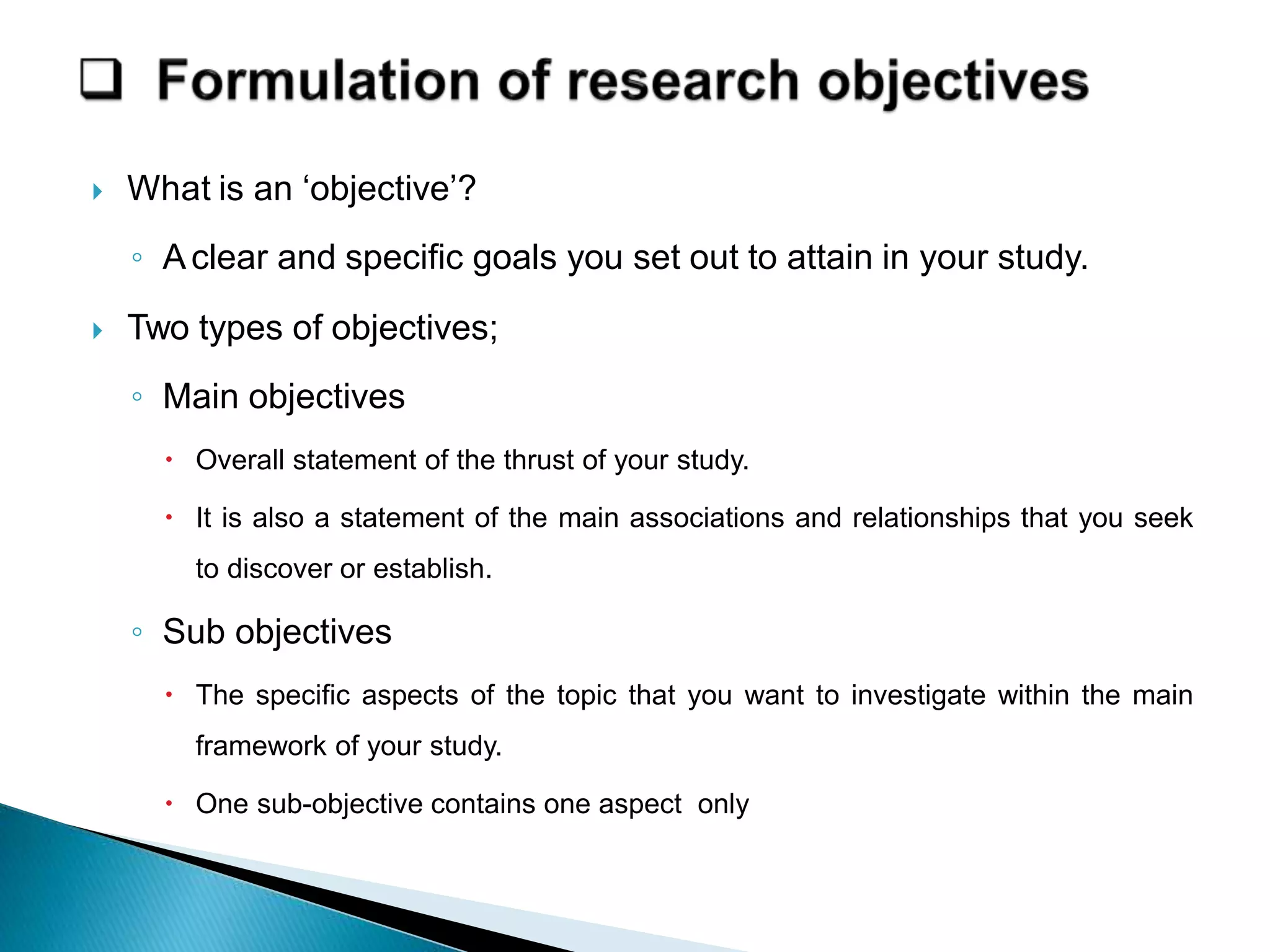  What is an ‘objective’?
◦ Aclear and specific goals you set out to attain in your study.
 Two types of objectives;
◦ Main objectives
 Overall statement of the thrust of your study.
 It is also a statement of the main associations and relationships that you seek
to discover or establish.
◦ Sub objectives
 The specific aspects of the topic that you want to investigate within the main
framework of your study.
 One sub-objective contains one aspect only
 