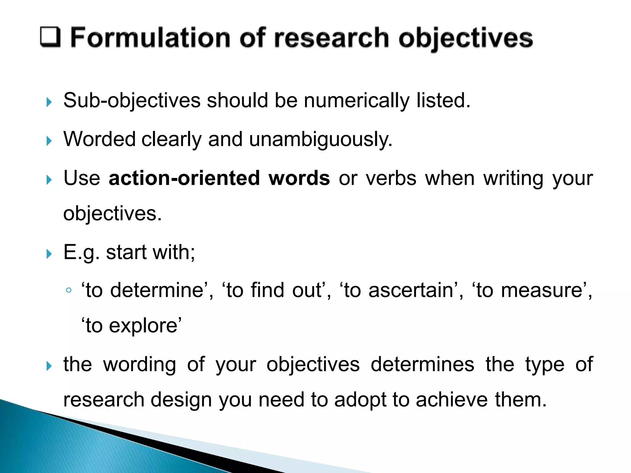  Sub-objectives should be numerically listed.
 Worded clearly and unambiguously.
 Use action-oriented words or verbs when writing your
objectives.
 E.g. start with;
◦ ‘to determine’, ‘to find out’, ‘to ascertain’, ‘to measure’,
‘to explore’
 the wording of your objectives determines the type of
research design you need to adopt to achieve them.
 