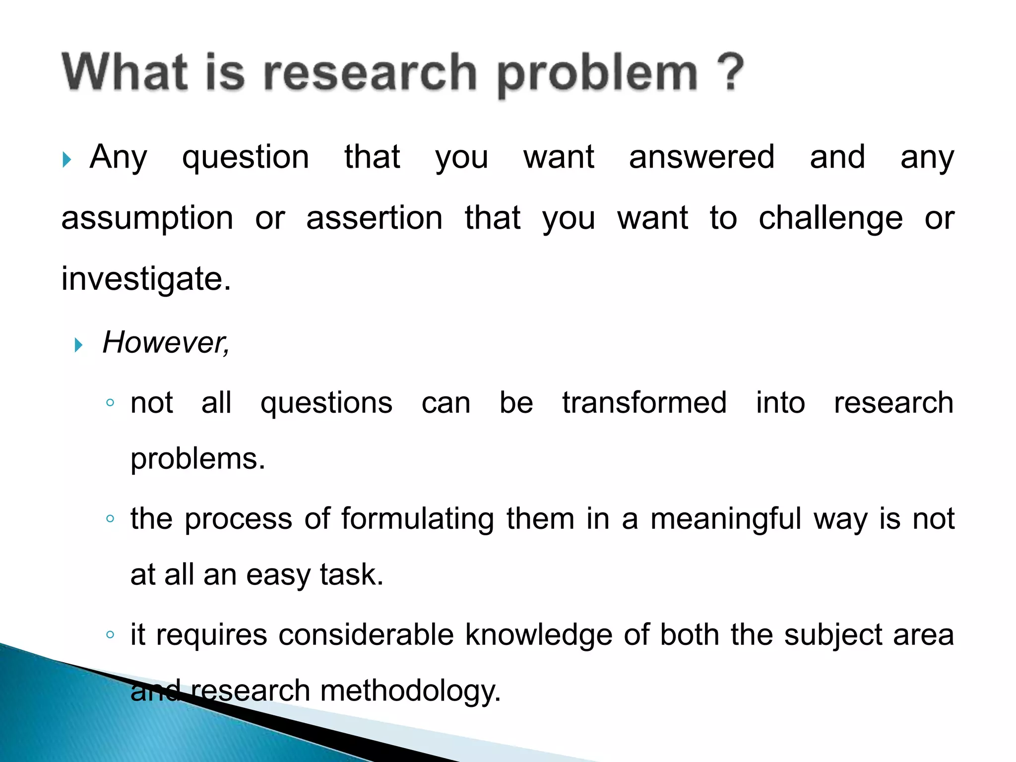  Any question that you want answered and any
assumption or assertion that you want to challenge or
investigate.
 However,
◦ not all questions can be transformed into research
problems.
◦ the process of formulating them in a meaningful way is not
at all an easy task.
◦ it requires considerable knowledge of both the subject area
and research methodology.
 
