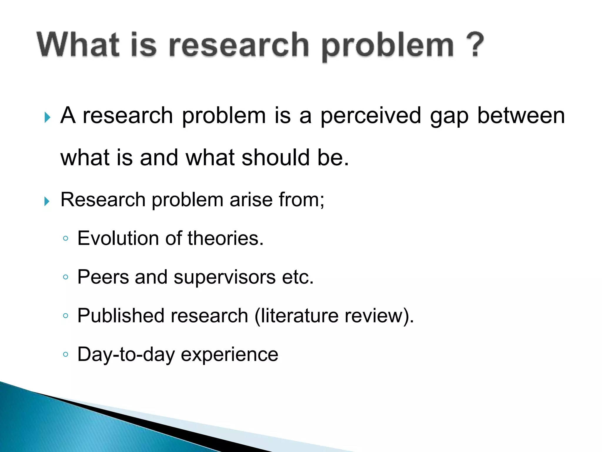  A research problem is a perceived gap between
what is and what should be.
 Research problem arise from;
◦ Evolution of theories.
◦ Peers and supervisors etc.
◦ Published research (literature review).
◦ Day-to-day experience
 