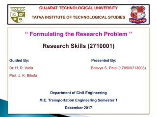 GUJARAT TECHNOLOGICAL UNIVERSITY
TATVA INSTITUTE OF TECHNOLOGICAL STUDIES
“ Formulating the Research Problem ”
Research Skills (2710001)
Guided By: Presented By:
Dr. H. R. Varia Bhavya S. Patel (170900713008)
Prof. J. K. Bihola
Department of Civil Engineering
M.E. Transportation Engineering Semester 1
December 2017
 
