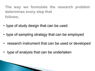 The way we formulate the research problem
determines every step that
follows;
• type of study design that can be used
• type of sampling strategy that can be employed
• research instrument that can be used or developed
• type of analysis that can be undertaken
 