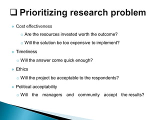  Cost effectiveness
o Are the resources invested worth the outcome?
o Will the solution be too expensive to implement?
 Timeliness
o Will the answer come quick enough?
 Ethics
o Will the project be acceptable to the respondents?
 Political acceptability
o Will the managers and community accept the results?
 