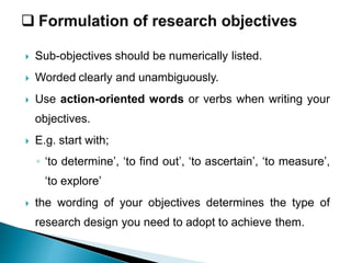  Sub-objectives should be numerically listed.
 Worded clearly and unambiguously.
 Use action-oriented words or verbs when writing your
objectives.
 E.g. start with;
◦ ‘to determine’, ‘to find out’, ‘to ascertain’, ‘to measure’,
‘to explore’
 the wording of your objectives determines the type of
research design you need to adopt to achieve them.
 