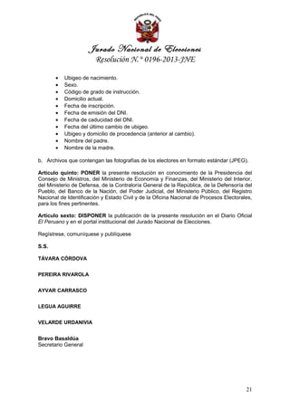 Jurado Nacional de Elecciones
                        Resolución N.° 0196-2013-JNE

       •   Ubigeo de nacimiento.
       •   Sexo.
       •   Código de grado de instrucción.
       •   Domicilio actual.
       •   Fecha de inscripción.
       •   Fecha de emisión del DNI.
       •   Fecha de caducidad del DNI.
       •   Fecha del último cambio de ubigeo.
       •   Ubigeo y domicilio de procedencia (anterior al cambio).
       •   Nombre del padre.
       •   Nombre de la madre.

b. Archivos que contengan las fotografías de los electores en formato estándar (JPEG).

Artículo quinto: PONER la presente resolución en conocimiento de la Presidencia del
Consejo de Ministros, del Ministerio de Economía y Finanzas, del Ministerio del Interior,
del Ministerio de Defensa, de la Contraloría General de la República, de la Defensoría del
Pueblo, del Banco de la Nación, del Poder Judicial, del Ministerio Público, del Registro
Nacional de Identificación y Estado Civil y de la Oficina Nacional de Procesos Electorales,
para los fines pertinentes.

Artículo sexto: DISPONER la publicación de la presente resolución en el Diario Oficial
El Peruano y en el portal institucional del Jurado Nacional de Elecciones.

Regístrese, comuníquese y publíquese

S.S.

TÁVARA CÓRDOVA


PEREIRA RIVAROLA


AYVAR CARRASCO


LEGUA AGUIRRE


VELARDE URDANIVIA


Bravo Basaldúa
Secretario General




                                                                                        21
 